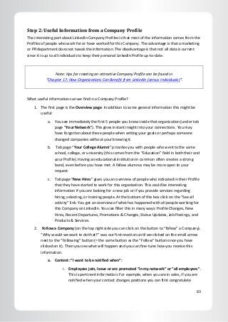 63
Step 2: Useful Information from a Company Profile
The interesting part about LinkedIn Company Profiles is that most of the information comes from the
Profiles of people who work for or have worked for this Company. The advantage is that a marketing
or PR department does not tweak the information. The disadvantage is that not all data is current
since it is up to all individuals to keep their personal LinkedIn Profile up-to-date.
Note: tips for creating an attractive Company Profile can be found in
“Chapter 17: How Organizations Can Benefit from LinkedIn (versus Individuals)”.
What useful information can we find in a Company Profile?
1. The first page is the Overview page. In addition to some general information this might be
useful:
a. You see immediately the first 5 people you know inside that organization (under tab
page “Your Network”). This gives instant insight into your connections. You may
have forgotten about these people when setting your goals or perhaps someone
changed companies without your knowing it.
b. Tab page “Your College Alumni” provides you with people who went to the same
school, college, or university (this comes from the “Education” field in both their and
your Profile). Having an educational institution in common often creates a strong
bond, even before you have met. A fellow alumnus may be more open to your
request.
c. Tab page “New Hires” gives you an overview of people who indicated in their Profile
that they have started to work for this organization. This could be interesting
information if you are looking for a new job or if you provide services regarding
hiring, selecting, or training people. At the bottom of this box click on the “See all
activity” link. You get an overview of what has happened with all people working for
this Company on LinkedIn. You can filter this in many ways: Profile Changes, New
Hires, Recent Departures, Promotions & Changes, Status Updates, Job Postings, and
Products & Services.
2. Follow a Company (on the top right side you can click on the button to “follow” a Company).
“Why would we want to do that?” was our first reaction until we clicked on the small arrow
next to the “Following” button (= the same button as the “Follow” button once you have
clicked on it). Then you see what will happen and you can fine-tune how you receive this
information.
a. Content: “I want to be notified when”:
i. Employees join, leave or are promoted “in my network” or “all employees”.
This is pertinent information. For example, when you are in sales, if you are
notified when your contact changes positions you can first congratulate
 