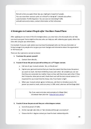 68
Remark: when you apply these tips you might get a long list of people.
You can store their names in print or In Word® or Notepad®. LinkedIn also offers
a paid solution: Profile Organizer. You can save an interesting Profile
and add some extra notes, contact information or find references.
4 Strategies to Contact People after You Have Found Them
After applying one or more of the 10 strategies above, you now have a list of people who can help
you reach your goal. Some might be the ones who can help you with achieving your goals, others the
ones who can give you information.
For example: if you are a job seeker you may have found people who can hire you (recruiters or
hiring managers) or people who can give you more background information about the organization
or the future job.
There are four options to contact someone:
1. You know this person yourself.
a. Contact them directly.
2. You don’t know this person yourself and they are a 2nd
degree contact.
a. Call one of your mutual contacts. Yes, on the phone!
b. Explain your goal and mention that you have discovered that they know the person
you want to reach. Ask them HOW they know each other. On LinkedIn you can see
that they are connected, but neither how nor how well they know each other. If they
don’t know the other person well, thank them and call the next mutual contact. It is
important for your result that the Know, Like, Trust factor is high!
c. When your mutual contact agrees to help you, ask them to introduce you to the
person you want to reach, and vice versa, in ONE email, what we call the Magic Mail.
Tip: if you want extra tips and examples of a Magic Mail,
download them from the “Video & Tools Library”.
3. You don’t know the person and they are a third-degree contact.
a. Go to that person’s Profile.
b. On the top right side click on “Get introduced through a connection”.
c. Choose the first- degree contact you have the best relationship with.
 