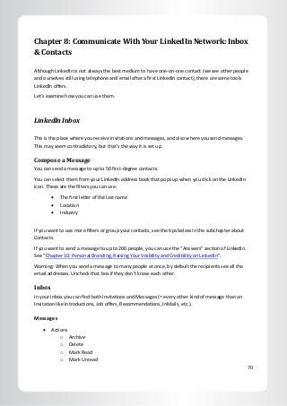 70
Chapter 8: Communicate With Your LinkedIn Network: Inbox
& Contacts
Although LinkedIn is not always the best medium to have one-on-one contact (we see other people
and ourselves still using telephone and email after a first LinkedIn contact), there are some tools
LinkedIn offers.
Let’s examine how you can use them.
LinkedIn Inbox
This is the place where you receive invitations and messages, and also where you send messages.
This may seem contradictory, but that’s the way it is set up.
Compose a Message
You can send a message to up to 50 first-degree contacts.
You can select them from your LinkedIn address book that pops up when you click on the LinkedIn
icon. These are the filters you can use:
 The first letter of the last name
 Location
 Industry
If you want to use more filters or group your contacts, see the tips below in the subchapter about
Contacts.
If you want to send a message to up to 200 people, you can use the “Answers” section of LinkedIn.
See “Chapter 10: Personal Branding, Raising Your Visibility and Credibility on LinkedIn”.
Warning: When you send a message to many people at once, by default the recipients see all the
email addresses. Uncheck that box if they don’t know each other.
Inbox
In your Inbox you can find both Invitations and Messages (= every other kind of message than an
Invitation like introductions, Job offers, Recommendations, InMails, etc.).
Messages
 Actions
o Archive
o Delete
o Mark Read
o Mark Unread
 