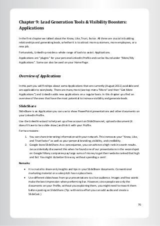 76
Chapter 9: Lead Generation Tools & Visibility Boosters:
Applications
In the first chapter we talked about the Know, Like, Trust, factor. All three are crucial in building
relationships and generating leads, whether it is to attract more customers, more employees, or a
new job.
Fortunately, LinkedIn provides a whole range of tools to assist: Applications.
Applications are “plugins” for your personal LinkedIn Profile and can be found under “More/My
Applications”. Some can also be used on your Home Page.
Overview of Applications
In this part you will find tips about some Applications that are currently (August 2011) available and
are applicable to everybody. There are many more (see top menu “More” and then “Get More
Applications”) and LinkedIn adds new applications on a regular basis. In this chapter you find an
overview of the ones that have the most potential to increase visibility and generate leads.
SlideShare
SlideShare is an Application you can use to show PowerPoint presentations and other documents on
your LinkedIn Profile.
Use the LinkedIn wizard to help set up a free account on SlideShare.net, upload a document (it
doesn’t have to be a slide show) and link it with your Profile.
For two reasons:
1. You can share interesting information with your network. This increases your “Know, Like,
and Trust factor” as well as your personal branding, visibility, and credibility.
2. Google loves SlideShare. As a consequence, you can achieve a high rank in search results.
Jan accidentally discovered this when he found one of our presentations in the second spot
on Google! Many companies pay large sums of money to get their website ranked that high
and fail. You might do better this way, without spending a cent!
Remarks:
 It is crucial to share only insights and tips in your SlideShare documents. Conventional
marketing material or a sales pitch has no place here.
 Use different slideshows from your presentations to a live audience. Images and few words
make the best impression when performing live. However, since people see only the
documents on your Profile, without you explaining them, you might need to rework them
before posting on SlideShare. (Tip: with extra effort you can add audio and create a
SlideCast.)
 