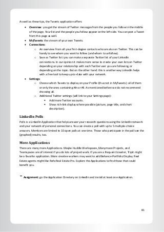 81
As well as these tips, the Tweets application offers:
 Overview: you get the stream of Twitter messages from the people you follow in the middle
of the page. Your list and the people you follow appear on the left side. You can post a Tweet
from this page as well.
 MyTweets: the stream of your own Tweets.
 Connections:
o An overview from all your first-degree contacts who are also on Twitter. This can be
handy to see whom you want to follow (and whom to unfollow).
o Save as Twitter list: you can make a separate Twitter list of your LinkedIn
connections. In our opinion it makes more sense to create your own lists on Twitter
depending on your relationship with each Twitter user you are following, or
depending on the topic. But on the other hand: this is another way LinkedIn helps
with a free tool to keep up-to-date with your network.
 Settings:
o Choose which Tweets to display on your Profile (thus not in MyTweets): all of them
or only the ones containing #in or #li. As mentioned before we do not recommend
choosing all.
o Additional Twitter settings (will link to your Settings page):
 Add more Twitter accounts.
 Show rich-link display where possible (picture, page title, and short
description).
LinkedIn Polls
Polls is a LinkedIn Application that helps answer your research questions using the LinkedIn network
and your network of personal connections. You can create a poll with up to 5 multiple-choice
answers. Members are limited to 10 open polls at one time. Those who participate in the poll see the
(graphed) results, too.
More Applications
There are many more Applications. Maybe Huddle Workspaces, Manymoon Projects, and
Teamspaces are of interest if you do lots of project work. If you are a frequent traveler, Tripit might
be a favorite application. More creative workers may want to add Behance Portfolio Display. Real
Estate agents might like Rofo Real Estate Pro. Explore the Applications to find those that could
benefit you.
Assignment: go the Application Directory on LinkedIn and install at least one Application.
 