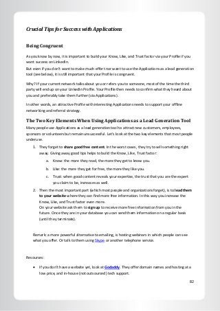 82
Crucial Tips for Success with Applications
Being Congruent
As you know by now, it is important to build your Know, Like, and Trust factor via your Profile if you
want success on LinkedIn.
But even if you don’t want to make much effort nor want to use the Applications as a lead generation
tool (see below), it is still important that your Profile is congruent.
Why? If your current network talks about you or refers you to someone, most of the time the third
party will end up on your LinkedIn Profile. Your Profile then needs to confirm what they heard about
you and preferably take them further (via Applications).
In other words, an attractive Profile with interesting Applications needs to support your offline
networking and referral strategy.
The Two Key Elements When Using Applications as a Lead Generation Tool
Many people use Applications as a lead generation tool to attract new customers, employees,
sponsors or volunteers but remain unsuccessful. Let’s look at the two key elements that most people
underuse.
1. They forget to share good free content. In the worst cases, they try to sell something right
away. Giving away good tips helps to build the Know, Like, Trust factor:
a. Know: the more they read, the more they get to know you.
b. Like: the more they get for free, the more they like you.
c. Trust: when good content reveals your expertise, the trust that you are the expert
you claim to be, increases as well.
2. Then the most important part (which most people and organizations forget), is to lead them
to your website where they can find more free information. In this way you increase the
Know, Like, and Trust factor even more.
On your website ask them to sign up to receive more free information from you in the
future. Once they are in your database you can send them information on a regular basis
(until they terminate).
Remark: a more powerful alternative to emailing, is hosting webinars in which people can see
what you offer. Or talk to them using Skype or another telephone service.
Resources:
 If you don’t have a website yet, look at Godaddy. They offer domain names and hosting at a
low price, and in-house (not outsourced) tech support.
 