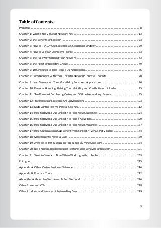 3
Table of Contents
Prologue .................................................................................................................................................. 8
Chapter 1: What is the Value of Networking?....................................................................................... 13
Chapter 2: The Benefits of LinkedIn...................................................................................................... 23
Chapter 3: How to REALLY Use LinkedIn: a 5 Step Basic Strategy......................................................... 29
Chapter 4: How to Craft an Attractive Profile ....................................................................................... 33
Chapter 5: The Fast Way to Build Your Network................................................................................... 43
Chapter 6: The Heart of LinkedIn: Groups............................................................................................. 49
Chapter 7: 10 Strategies to Find People Using LinkedIn ....................................................................... 56
Chapter 8: Communicate With Your LinkedIn Network: Inbox & Contacts.......................................... 70
Chapter 9: Lead Generation Tools & Visibility Boosters: Applications.................................................. 76
Chapter 10: Personal Branding, Raising Your Visibility and Credibility on LinkedIn ............................. 85
Chapter 11: The Power of Combining Online and Offline Networking: Events .................................... 95
Chapter 12: The Heroes of LinkedIn: Group Managers....................................................................... 103
Chapter 13: Keep Control: Home Page & Settings.............................................................................. 112
Chapter 14: How to REALLY Use LinkedIn to Find New Customers .................................................... 124
Chapter 15: How to REALLY Use LinkedIn to Find a New Job ............................................................. 129
Chapter 16: How to REALLY Use LinkedIn to Find New Employees .................................................... 137
Chapter 17: How Organizations Can Benefit from LinkedIn (versus Individuals) ............................... 144
Chapter 18: More Insights: News & Labs............................................................................................ 169
Chapter 19: Answers to Hot Discussion Topics and Burning Questions ............................................. 174
Chapter 20: Little Known, But Interesting Features and Behavior of LinkedIn................................... 191
Chapter 21: Tools to Save You Time When Working with LinkedIn.................................................... 203
Epilogue............................................................................................................................................... 215
Appendix A: Other Online Business Networks.................................................................................... 216
Appendix B: Practical Tools ................................................................................................................. 222
About the Authors Jan Vermeiren & Bert Verdonck.......................................................................... 226
Other Books and CD’s.......................................................................................................................... 228
Other Products and Services of Networking Coach ............................................................................ 229
 