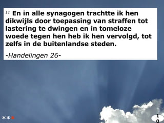 11  En in alle synagogen trachtte ik hen dikwijls door toepassing van straffen tot lastering te dwingen en in tomeloze woede tegen hen heb ik hen vervolgd, tot zelfs in de buitenlandse steden. -Handelingen 26- ** * 10 