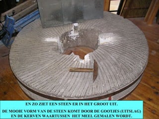 EN ZO ZIET EEN STEEN ER IN HET GROOT UIT. DE MOOIE VORM VAN DE STEEN KOMT DOOR DE GOOTJES (UITSLAG) EN DE KERVEN WAARTUSSEN  HET MEEL GEMALEN WORDT. 