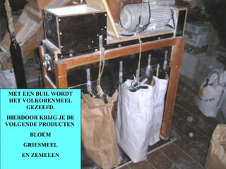 MET EEN BUIL WORDT HET VOLKORENMEEL GEZEEFD. HIERDOOR KRIJG JE DE VOLGENDE PRODUCTEN  BLOEM GRIESMEEL EN ZEMELEN 