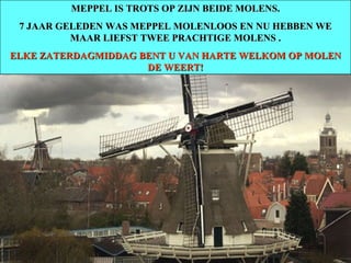 MEPPEL IS TROTS OP ZIJN BEIDE MOLENS. 7 JAAR GELEDEN WAS MEPPEL MOLENLOOS EN NU HEBBEN WE MAAR LIEFST TWEE PRACHTIGE MOLENS . ELKE ZATERDAGMIDDAG BENT U VAN HARTE WELKOM OP MOLEN DE WEERT! 
