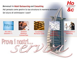 Benvenuti in  Hotel Outsourcing  and  Consulting Hai pensato come gestire la tua struttura in maniera ottimale? Sei sicuro di ottimizzare i costi? Siti web e  Gestione I.T. Gestione Booking e Commerciale Analisi di Mercato e Redditività Az. Comunicazione e Marketing Contabilità e Revisione Conti Prova i nostri... servizi 