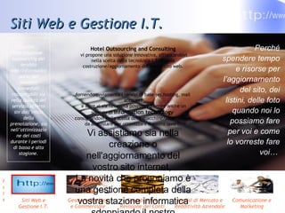 Siti Web e Gestione I.T. Hotel Outsourcing and Consulting vi propone una soluzione innovativa, affiancandovi nella scelta della tecnologia I.T. e nella costruzione/aggiornamento del vostro sito web. fornendo ovviamente i servizi di base (es.hosting, mail account) e dove vi sia necessità possiamo inserire anche un servizio di  information technology   consigliandovi nella scelta delle macchine/attrezzatura da acquistare per ottimizzare il vostro lavoro. Vi assistiamo sia nella creazione o nell'aggiornamento del vostro sito internet,  La novità che proponiamo è una gestione completa della vostra stazione informatica sdoppiando il nostro servizio. inoltre… Una soluzione  outsourcing del servizio web/informatico porta dei benefici immediati riscontrabili sia nella qualità del servizio offerto sin dall’inizio della prenotazione, sia nell’ottimizzazione dei costi durante i periodi di bassa e alta stagione. Perché spendere tempo e risorse per l’aggiornamento del sito, dei listini, delle foto quando noi lo possiamo fare per voi e come lo vorreste fare voi…  