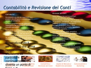 Contabilità e Revisione dei Conti CONTABILITA’ Sicuramente uno dei più importanti tra i prodotti che offriamo in outsourcing è il servizio di contabilità.  La nostra proposta intende sollevare l'albergatore dal problema di registrazione contabile giornaliero.  Sostituendo la parte amministrativa, apportiamo vantaggi in termini di tempo e personale al gestore, che non dovrà più preoccuparsi dei problemi di eccessivo lavoro nei periodi di alta stagione, o di scarsa ottimizzazione in quelli di bassa stagione.  Esternalizzando il servizio, ciò che prima rappresentava una situazione da controllare continuamente, ora diventa un punto di forza e di economizzazione, su cui far leva. REVISIONE DEI CONTI Hotel Outsourcing and Consulting è società specializzata nel settore amministrativo, come descritto in parte nel prodotto &quot;contabilità&quot;, ma l'esperienza maturata le consente di allargare il ventaglio di prodotti offerti come outsourcing anche all'ambito riguardante la revisione contabile. Con questo servizio Ho&c semplifica l'attività dell'albergatore, producendo per conto suo (o dell'eventuale commercialista) tutti i documenti necessari a qualsiasi gestione al termine dell'anno contabile. Volendo il prodotto in questione andrebbe legato direttamente al servizio di contabilità, ma questo non è sicuramente un vincolo (le due proposte possono anche essere scelte singolarmente). 