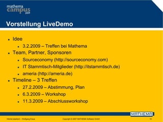 Vorstellung LiveDemo


Idee




3.2.2009 – Treffen bei Mathema

Team, Partner, Sponsoren



IT Stammtisch-Mitglieder (http://itstammtisch.de)





Sourceconomy (http://sourceconomy.com)
ameria (http://ameria.de)

Timeline – 3 Treffen


27.2.2009 – Abstimmung, Plan



6.3.2009 – Workshop



11.3.2009 – Abschlussworkshop

Höchst elastisch – Wolfgang Kraus

Copyright © 2007 MATHEMA Software GmbH

10

 