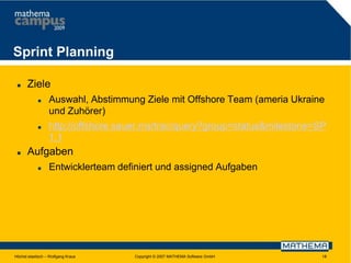 Sprint Planning


Ziele






Auswahl, Abstimmung Ziele mit Offshore Team (ameria Ukraine
und Zuhörer)
http://offshore.sauer.ms/trac/query?group=status&milestone=SP
1.1

Aufgaben


Entwicklerteam definiert und assigned Aufgaben

Höchst elastisch – Wolfgang Kraus

Copyright © 2007 MATHEMA Software GmbH

18

 