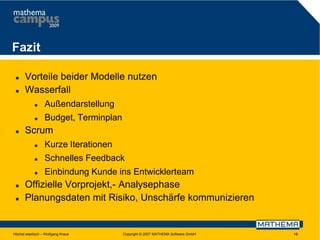 Fazit



Vorteile beider Modelle nutzen
Wasserfall





Außendarstellung
Budget, Terminplan

Scrum





Schnelles Feedback





Kurze Iterationen
Einbindung Kunde ins Entwicklerteam

Offizielle Vorprojekt,- Analysephase
Planungsdaten mit Risiko, Unschärfe kommunizieren

Höchst elastisch – Wolfgang Kraus

Copyright © 2007 MATHEMA Software GmbH

19

 