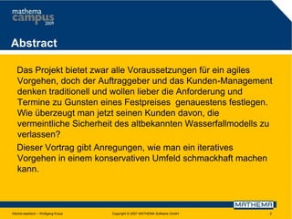 Abstract
Das Projekt bietet zwar alle Voraussetzungen für ein agiles
Vorgehen, doch der Auftraggeber und das Kunden-Management
denken traditionell und wollen lieber die Anforderung und
Termine zu Gunsten eines Festpreises genauestens festlegen.
Wie überzeugt man jetzt seinen Kunden davon, die
vermeintliche Sicherheit des altbekannten Wasserfallmodells zu
verlassen?
Dieser Vortrag gibt Anregungen, wie man ein iteratives
Vorgehen in einem konservativen Umfeld schmackhaft machen
kann.

Höchst elastisch – Wolfgang Kraus

Copyright © 2007 MATHEMA Software GmbH

2

 