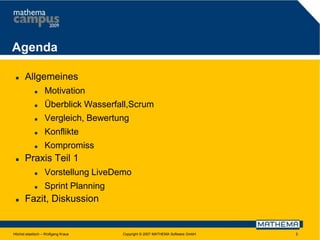 Agenda


Allgemeines



Überblick Wasserfall,Scrum



Vergleich, Bewertung



Konflikte





Motivation

Kompromiss

Praxis Teil 1





Vorstellung LiveDemo
Sprint Planning

Fazit, Diskussion

Höchst elastisch – Wolfgang Kraus

Copyright © 2007 MATHEMA Software GmbH

3

 
