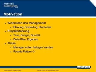 Motivation


Widerstand des Management




Planung, Controlling, Hierarchie

Projekterfahrung





Time, Budget, Qualität
Delta Plan, Ergebnis

These


Manager wollen 'belogen' werden



Facade Pattern 

Höchst elastisch – Wolfgang Kraus

Copyright © 2007 MATHEMA Software GmbH

4

 