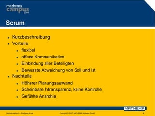 Scrum



Kurzbeschreibung
Vorteile



offene Kommunikation



Einbindung aller Beteiligten





flexibel

Bewusste Abweichung von Soll und Ist

Nachteile


Höherer Planungsaufwand



Scheinbare Intransparenz, keine Kontrolle



Gefühlte Anarchie

Höchst elastisch – Wolfgang Kraus

Copyright © 2007 MATHEMA Software GmbH

6

 
