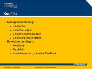 Konflikt


Management benötigt:



Einfache Regeln



Einfache Kommunikation





Planzahlen

Einhaltung von Vorgaben

Entwickler benötigen:


Freiräume



Flexibilität



Kurze Iterationen, schnelles FeedBack

Höchst elastisch – Wolfgang Kraus

Copyright © 2007 MATHEMA Software GmbH

7

 