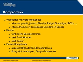 Kompromiss


Wasserfall mit Vorprojektphase





alles wie gehabt, jedoch offizielles Budget für Analyse, POCs, ...
interne Planung in Teilreleases und darin in Sprints

Kunde



stellt Produktowner





wird mit ins Boot genommen
stellt Tester

Entwicklungsteam


akzeptiert 80% der Kundenanforderung



Bringt sich in Analyse-, Design-Prozess ein

Höchst elastisch – Wolfgang Kraus

Copyright © 2007 MATHEMA Software GmbH

8

 