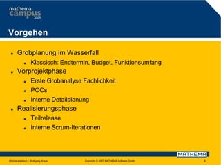 Vorgehen


Grobplanung im Wasserfall




Klassisch: Endtermin, Budget, Funktionsumfang

Vorprojektphase



POCs





Erste Grobanalyse Fachlichkeit
Interne Detailplanung

Realisierungsphase


Teilrelease



Interne Scrum-Iterationen

Höchst elastisch – Wolfgang Kraus

Copyright © 2007 MATHEMA Software GmbH

9

 