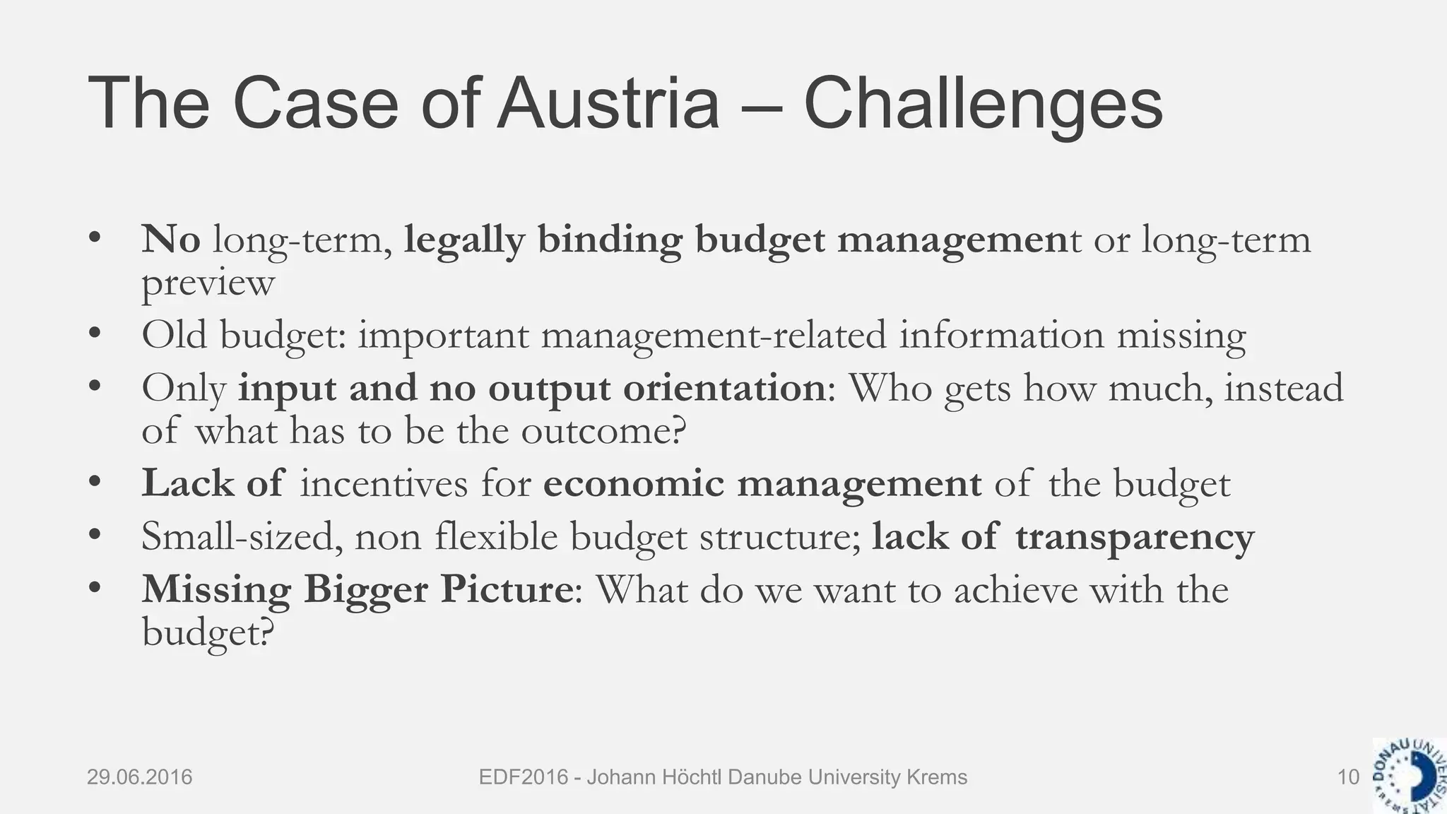 The Case of Austria – Challenges
• No long-term, legally binding budget management or long-term
preview
• Old budget: important management-related information missing
• Only input and no output orientation: Who gets how much, instead
of what has to be the outcome?
• Lack of incentives for economic management of the budget
• Small-sized, non flexible budget structure; lack of transparency
• Missing Bigger Picture: What do we want to achieve with the
budget?
29.06.2016 EDF2016 - Johann Höchtl Danube University Krems 10
 
