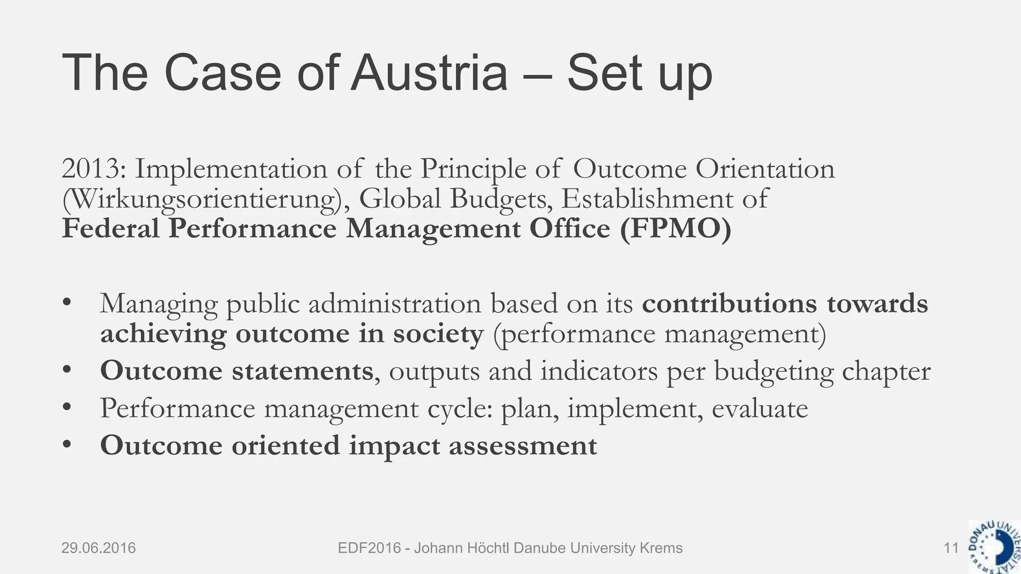 The Case of Austria – Set up
2013: Implementation of the Principle of Outcome Orientation
(Wirkungsorientierung), Global Budgets, Establishment of
Federal Performance Management Office (FPMO)
• Managing public administration based on its contributions towards
achieving outcome in society (performance management)
• Outcome statements, outputs and indicators per budgeting chapter
• Performance management cycle: plan, implement, evaluate
• Outcome oriented impact assessment
29.06.2016 EDF2016 - Johann Höchtl Danube University Krems 11
 