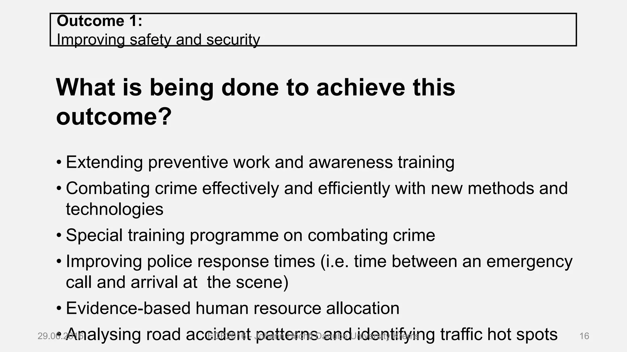 Outcome 1:
Improving safety and security
What is being done to achieve this
outcome?
• Extending preventive work and awareness training
• Combating crime effectively and efficiently with new methods and
technologies
• Special training programme on combating crime
• Improving police response times (i.e. time between an emergency
call and arrival at the scene)
• Evidence-based human resource allocation
• Analysing road accident patterns and identifying traffic hot spots29.06.2016 EDF2016 - Johann Höchtl Danube University Krems 16
 