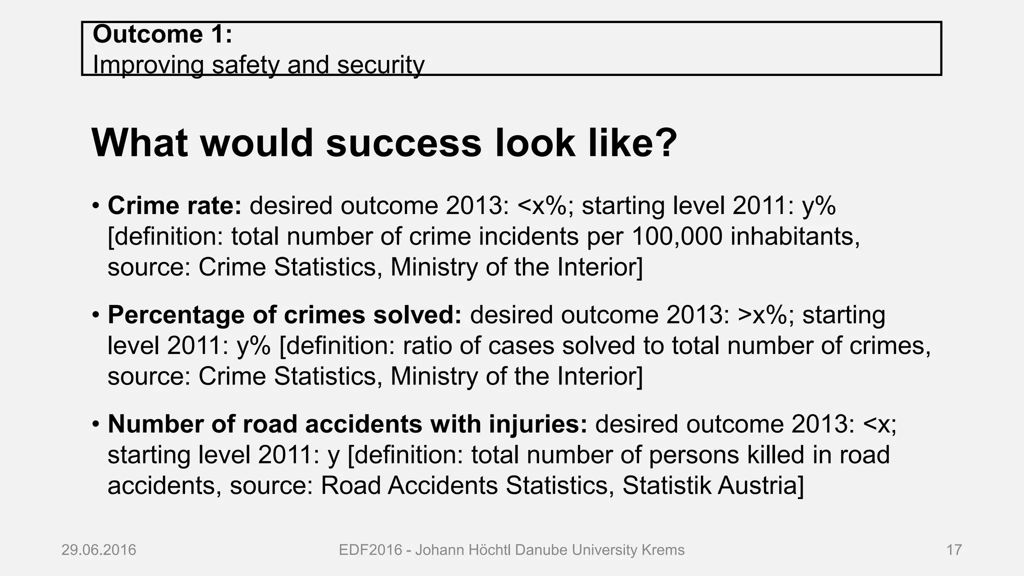 Outcome 1:
Improving safety and security
What would success look like?
• Crime rate: desired outcome 2013: <x%; starting level 2011: y%
[definition: total number of crime incidents per 100,000 inhabitants,
source: Crime Statistics, Ministry of the Interior]
• Percentage of crimes solved: desired outcome 2013: >x%; starting
level 2011: y% [definition: ratio of cases solved to total number of crimes,
source: Crime Statistics, Ministry of the Interior]
• Number of road accidents with injuries: desired outcome 2013: <x;
starting level 2011: y [definition: total number of persons killed in road
accidents, source: Road Accidents Statistics, Statistik Austria]
29.06.2016 EDF2016 - Johann Höchtl Danube University Krems 17
 