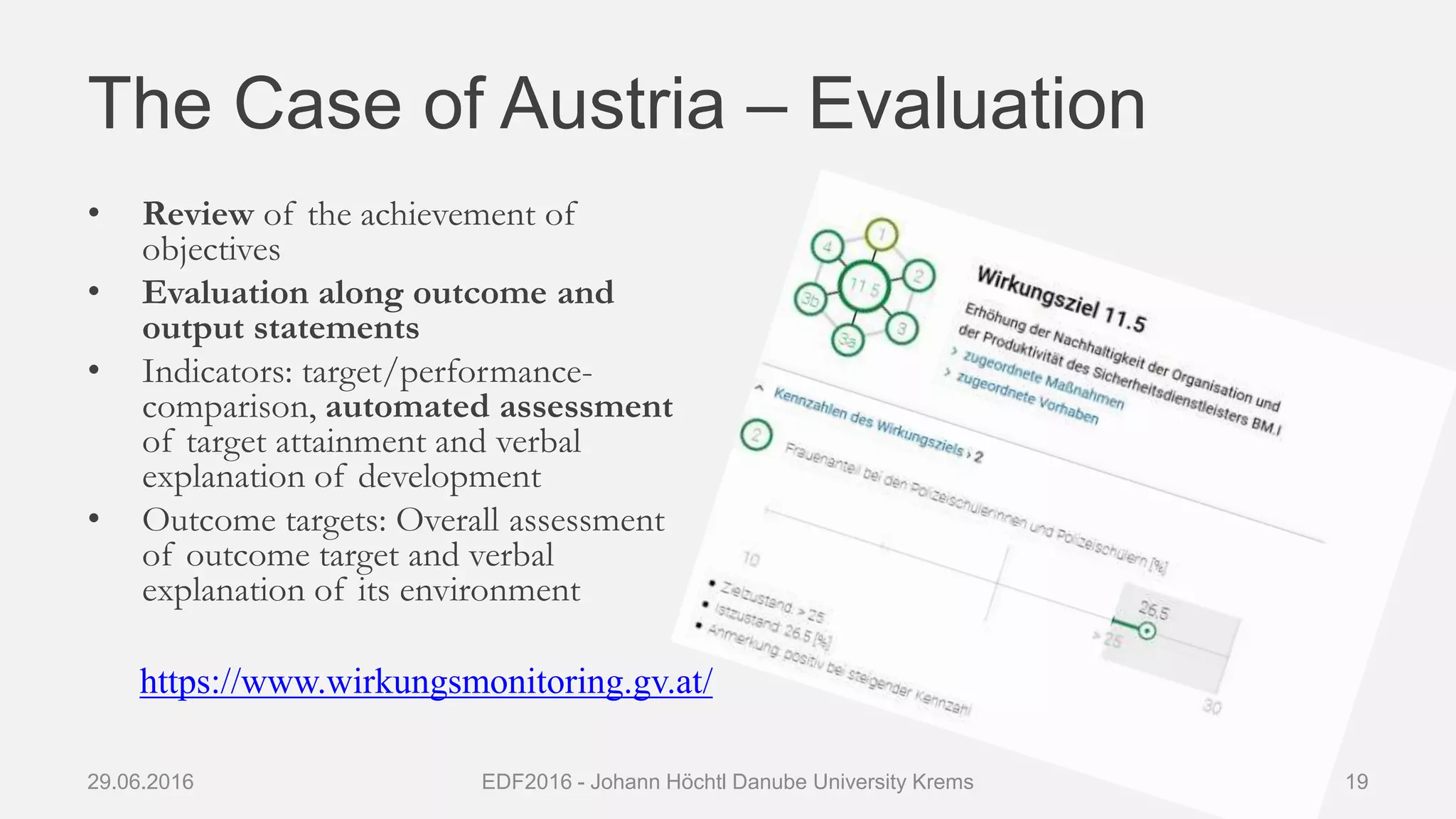 The Case of Austria – Evaluation
• Review of the achievement of
objectives
• Evaluation along outcome and
output statements
• Indicators: target/performance-
comparison, automated assessment
of target attainment and verbal
explanation of development
• Outcome targets: Overall assessment
of outcome target and verbal
explanation of its environment
29.06.2016 EDF2016 - Johann Höchtl Danube University Krems 19
https://www.wirkungsmonitoring.gv.at/
 