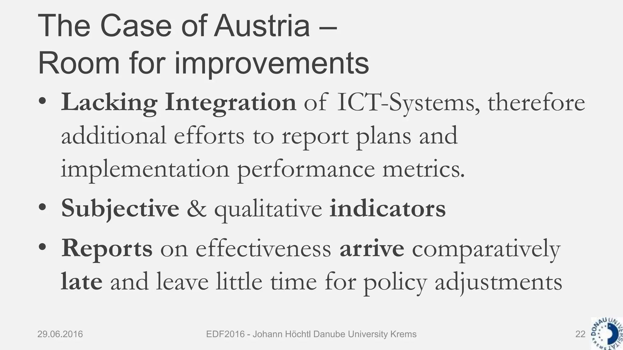 The Case of Austria –
Room for improvements
• Lacking Integration of ICT-Systems, therefore
additional efforts to report plans and
implementation performance metrics.
• Subjective & qualitative indicators
• Reports on effectiveness arrive comparatively
late and leave little time for policy adjustments
29.06.2016 EDF2016 - Johann Höchtl Danube University Krems 22
 