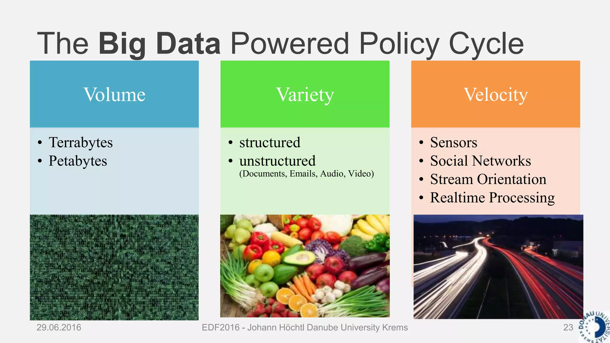 The Big Data Powered Policy Cycle
29.06.2016 EDF2016 - Johann Höchtl Danube University Krems 23
Volume
• Terrabytes
• Petabytes
Variety
• structured
• unstructured
(Documents, Emails, Audio, Video)
Velocity
• Sensors
• Social Networks
• Stream Orientation
• Realtime Processing
 