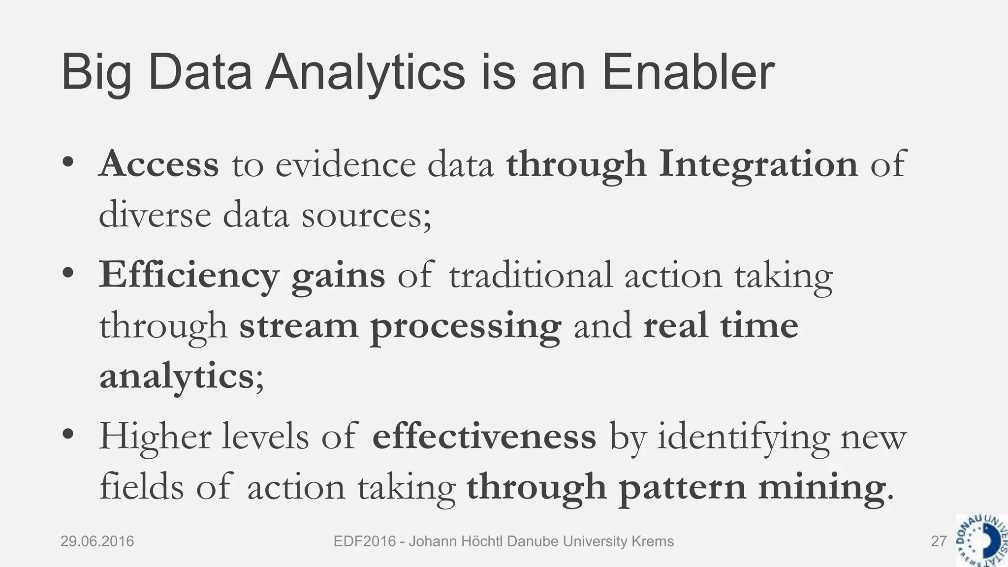 Big Data Analytics is an Enabler
• Access to evidence data through Integration of
diverse data sources;
• Efficiency gains of traditional action taking
through stream processing and real time
analytics;
• Higher levels of effectiveness by identifying new
fields of action taking through pattern mining.
29.06.2016 EDF2016 - Johann Höchtl Danube University Krems 27
 