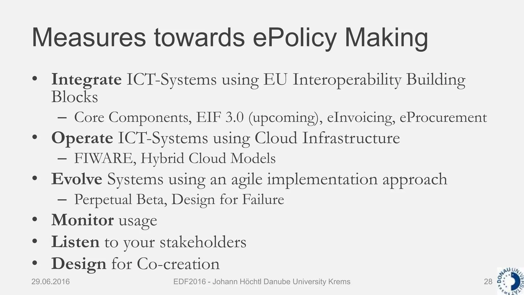 Measures towards ePolicy Making
• Integrate ICT-Systems using EU Interoperability Building
Blocks
– Core Components, EIF 3.0 (upcoming), eInvoicing, eProcurement
• Operate ICT-Systems using Cloud Infrastructure
– FIWARE, Hybrid Cloud Models
• Evolve Systems using an agile implementation approach
– Perpetual Beta, Design for Failure
• Monitor usage
• Listen to your stakeholders
• Design for Co-creation
29.06.2016 EDF2016 - Johann Höchtl Danube University Krems 28
 