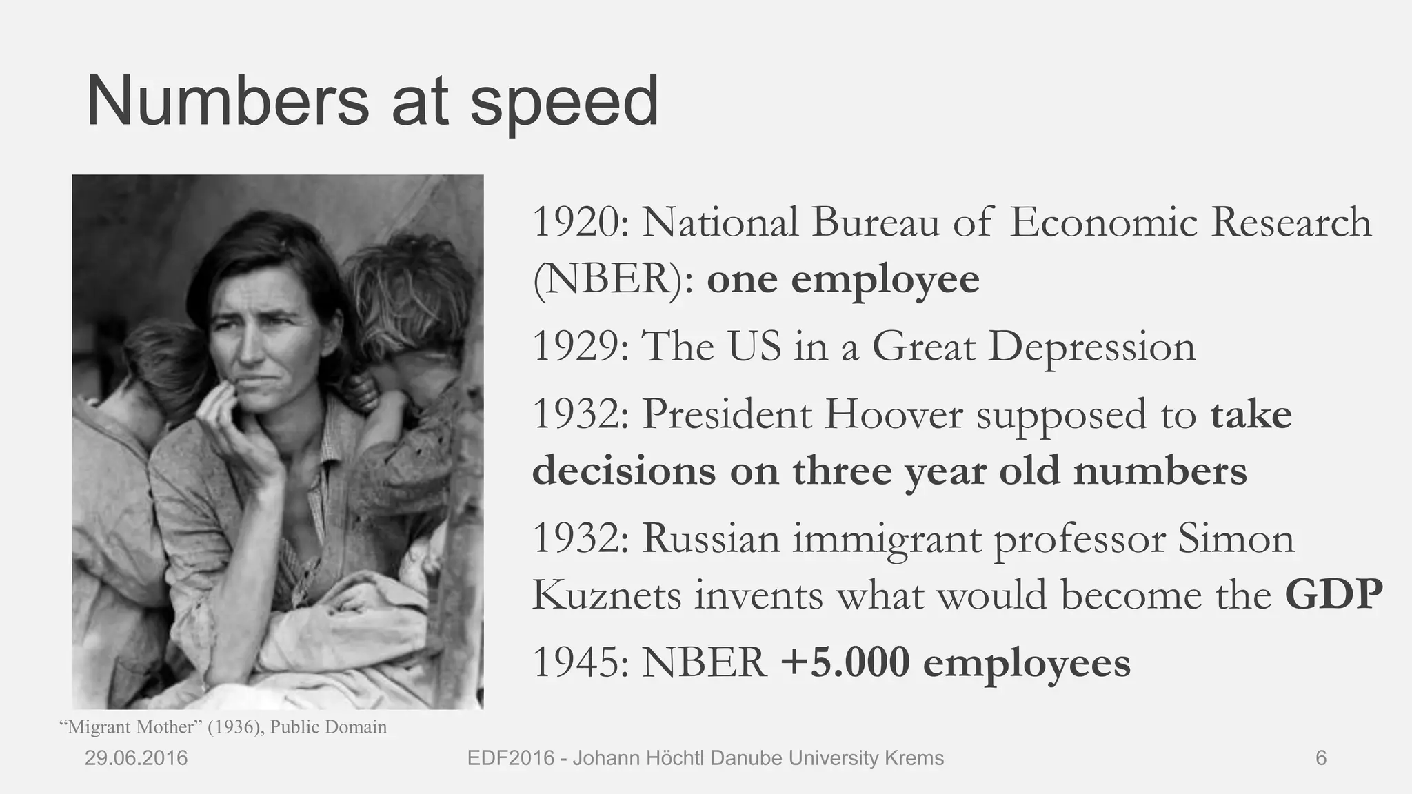 Numbers at speed
1920: National Bureau of Economic Research
(NBER): one employee
1929: The US in a Great Depression
1932: President Hoover supposed to take
decisions on three year old numbers
1932: Russian immigrant professor Simon
Kuznets invents what would become the GDP
1945: NBER +5.000 employees
29.06.2016 EDF2016 - Johann Höchtl Danube University Krems 6
“Migrant Mother” (1936), Public Domain
 