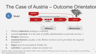 The Case of Austria – Outcome Orientation
1. Political objectives relating to a desired
2. societal outcome. It is the task of public administration to provide services =
3. Output. However,
4. external factors can play a role. Before services can be provided, the required
resources =
5. Input must be ascertained. Finally, the
6. activities to generate output are carried out.
29.06.2016 EDF2016 - Johann Höchtl Danube University Krems 12
1. Model
efficiency effectiveness
Seiwald, Johann, Monika Geppl, and Andreas Thaller. 2016. Handbuch Wirkungsorientierte Steuerung - Unser Handeln erzeugt Wirkung.
Wien: Bundeskanzleramt Österreich.
 