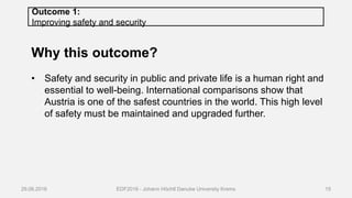 Outcome 1:
Improving safety and security
Why this outcome?
• Safety and security in public and private life is a human right and
essential to well-being. International comparisons show that
Austria is one of the safest countries in the world. This high level
of safety must be maintained and upgraded further.
29.06.2016 EDF2016 - Johann Höchtl Danube University Krems 15
 