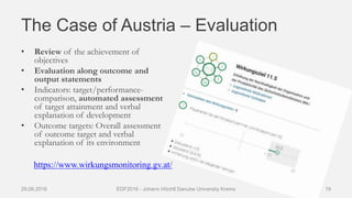 The Case of Austria – Evaluation
• Review of the achievement of
objectives
• Evaluation along outcome and
output statements
• Indicators: target/performance-
comparison, automated assessment
of target attainment and verbal
explanation of development
• Outcome targets: Overall assessment
of outcome target and verbal
explanation of its environment
29.06.2016 EDF2016 - Johann Höchtl Danube University Krems 19
https://www.wirkungsmonitoring.gv.at/
 