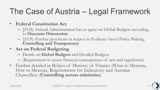 The Case of Austria – Legal Framework
• Federal Constitution Act
– §51(8): Federal Administration has to agree on Global Budgets according
to Outcome Orientation
– §51(9): Further provisions in respect to Evidence based Policy Making,
Controlling and Transparency
• Act on Federal Budgeting
– Details on Global Budgets and Detailed Budgets
– (Requirement to assess financial consequences of acts and regulations)
• Further detailed in Bylaws of Ministry of Finance (What to Measure,
How to Measure, Requirements for Indicators) and Austrian
Chancellery (Controlling across ministries)
29.06.2016 EDF2016 - Johann Höchtl Danube University Krems 21
 