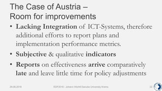 The Case of Austria –
Room for improvements
• Lacking Integration of ICT-Systems, therefore
additional efforts to report plans and
implementation performance metrics.
• Subjective & qualitative indicators
• Reports on effectiveness arrive comparatively
late and leave little time for policy adjustments
29.06.2016 EDF2016 - Johann Höchtl Danube University Krems 22
 