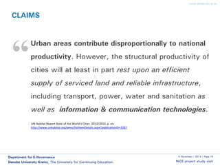 www.donau-uni.ac.at

CLAIMS

“

Urban areas contribute disproportionally to national
productivity. However, the structural productivity of

cities will at least in part rest upon an efficient
supply of serviced land and reliable infrastructure,
including transport, power, water and sanitation as
well as information & communication technologies.
UN Habitat Report State of the World's Cities 2012/2013, p. xiv
http://www.unhabitat.org/pmss/listItemDetails.aspx?publicationID=3387

Department for E-Governance
Danube University Krems. The University for Continuing Education.

5 December | 2013 | Page 15

NiCE project study visit

 