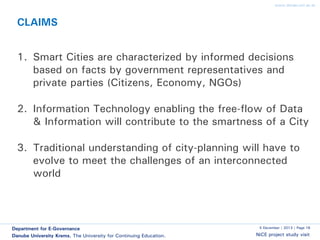 www.donau-uni.ac.at

CLAIMS

1. Smart Cities are characterized by informed decisions
based on facts by government representatives and
private parties (Citizens, Economy, NGOs)
2. Information Technology enabling the free-flow of Data
& Information will contribute to the smartness of a City
3. Traditional understanding of city-planning will have to
evolve to meet the challenges of an interconnected
world

Department for E-Governance
Danube University Krems. The University for Continuing Education.

5 December | 2013 | Page 16

NiCE project study visit

 