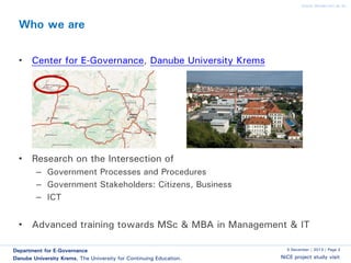 www.donau-uni.ac.at

Who we are
• Center for E-Governance, Danube University Krems

• Research on the Intersection of
– Government Processes and Procedures
– Government Stakeholders: Citizens, Business
– ICT

• Advanced training towards MSc & MBA in Management & IT
Department for E-Governance
Danube University Krems. The University for Continuing Education.

5 December | 2013 | Page 2

NiCE project study visit

 