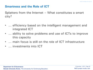 www.donau-uni.ac.at

Smartness and the Role of ICT

Splatters from the Internet – What constitutes a smart
city?
• … efficiency based on the intelligent management and
integrated ICT
• … ability to solve problems and use of ICTs to improve
this capacity
• … main focus is still on the role of ICT infrastructure
• … investments into ICT

Department for E-Governance
Danube University Krems. The University for Continuing Education.

5 December | 2013 | Page 26

NiCE project study visit

 