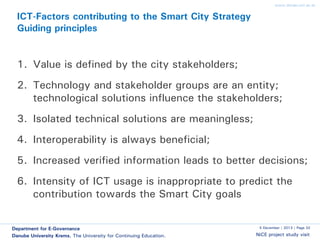 www.donau-uni.ac.at

ICT-Factors contributing to the Smart City Strategy
Guiding principles

1. Value is defined by the city stakeholders;
2. Technology and stakeholder groups are an entity;
technological solutions influence the stakeholders;
3. Isolated technical solutions are meaningless;
4. Interoperability is always beneficial;
5. Increased verified information leads to better decisions;
6. Intensity of ICT usage is inappropriate to predict the
contribution towards the Smart City goals
Department for E-Governance
Danube University Krems. The University for Continuing Education.

5 December | 2013 | Page 32

NiCE project study visit

 