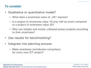 www.donau-uni.ac.at

To consider

• Qualitative or quantitative model?
– What does a smartness value of „25“ express?
– Is a project of smartness value 10 only half as smart compared
to a project of smartness value 20?

– Who can reliably and mostly unbiased assess projects according
to their smartness?

• Use results for benchmarking?

• Integrate into planning process
– Make smartness contribution compulsory
for every new ICT project?

Department for E-Governance
Danube University Krems. The University for Continuing Education.

5 December | 2013 | Page 34

NiCE project study visit

 