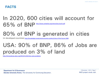www.donau-uni.ac.at

FACTS

In 2020, 600 cities will account for
65% of BNP
http://www.unhabitat.org/cdrom/docs/wuf1.pdf

80% of BNP is generated in cities
(in developed countries) http://knowledge.insead.edu/economics-politics/cities-of-the-future-2484

USA: 90% of BNP, 86% of Jobs are
produced on 3% of land
http://hereandnow.wbur.org/2013/11/20/cities-solve-problems

Department for E-Governance
Danube University Krems. The University for Continuing Education.

5 December | 2013 | Page 7

NiCE project study visit

 