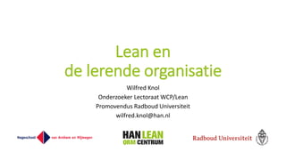 Lean en
de lerende organisatie
Wilfred Knol
Onderzoeker Lectoraat WCP/Lean
Promovendus Radboud Universiteit
wilfred.knol@han.nl
 