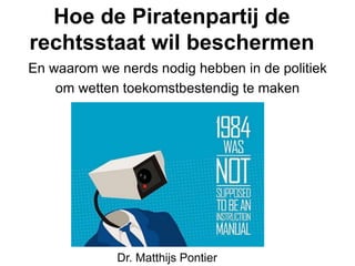 Hoe de Piratenpartij de
rechtsstaat wil beschermen
En waarom we nerds nodig hebben in de politiek
om wetten toekomstbestendig te maken
Dr. Matthijs Pontier
 