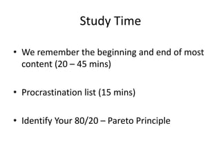Study Time
• We remember the beginning and end of most
content (20 – 45 mins)
• Procrastination list (15 mins)
• Identify Your 80/20 – Pareto Principle
 