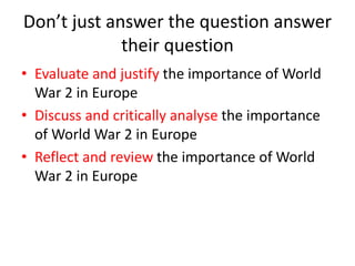 Don’t just answer the question answer
their question
• Evaluate and justify the importance of World
War 2 in Europe
• Discuss and critically analyse the importance
of World War 2 in Europe
• Reflect and review the importance of World
War 2 in Europe
 